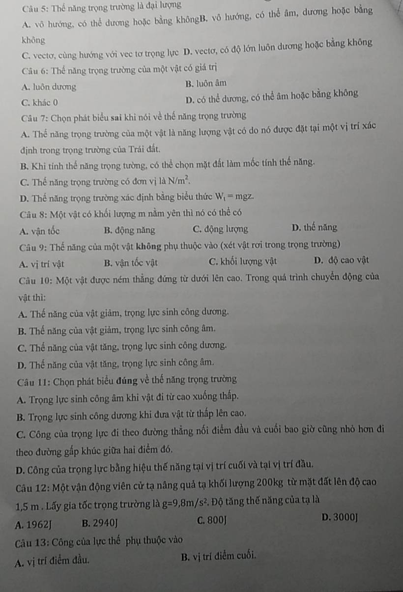 Thế năng trọng trường là đại lượng
A. vô hướng, có thể dương hoặc bằng khôngB. vô hướng, có thể âm, dương hoặc bằng
không
C. vectơ, cùng hướng với vec tơ trọng lực D. vectơ, có độ lớn luôn dương hoặc bằng không
Câu 6: Thể năng trọng trường của một vật có giá trị
A. luôn dương B. luôn âm
C. khác 0 D. có thể dương, có thể âm hoặc bằng không
Câu 7: Chọn phát biểu sai khi nói về thế năng trọng trường
A. Thể năng trọng trường của một vật là năng lượng vật có do nó được đặt tại một vị trí xác
định trong trọng trường của Trái đất.
B. Khi tính thế năng trọng tường, có thể chọn mặt đất làm mốc tính thế năng.
C. Thế năng trọng trường có đơn vị 1dot aN/m^2.
D. Thế năng trọng trường xác định bằng biểu thức W_t=n ngz.
Câu 8: Một vật có khối lượng m nằm yên thì nó có thể có
A. vận tốc B. động năng C. động lượng D. thế năng
Câu 9: Thế năng của một vật không phụ thuộc vào (xét vật rơi trong trọng trường)
A. vị trí vật B. vận tốc vật C. khối lượng vật D. độ cao vật
Câu 10: M ột vật được ném thẳng đứng từ dưới lên cao. Trong quá trình chuyển động của
vật thì:
A. Thế năng của vật giảm, trọng lực sinh công dương.
B. Thế năng của vật giảm, trọng lực sinh công âm.
C. Thế năng của vật tăng, trọng lực sinh công dương.
D. Thế năng của vật tăng, trọng lực sinh công âm.
Câu 11: Chọn phát biểu đúng về thế năng trọng trường
A. Trọng lực sinh công âm khi vật đi từ cao xuống thấp.
B. Trọng lực sinh công dương khi đưa vật từ thấp lên cao.
C. Công của trọng lực đi theo đường thẳng nối điểm đầu và cuối bao giờ cũng nhỏ hơn đi
theo đường gấp khúc giữa hai điểm đó.
D. Công của trọng lực bằng hiệu thế năng tại vị trí cuối và tại vị trí đầu.
Câu 12: Một vận động viên cử tạ nâng quả tạ khối lượng 200kg từ mặt đất lên độ cao
1,5 m . Lấy gia tốc trọng trường là g=9,8m/s^2 *. Độ tăng thế năng của tạ là
A. 1962J B. 2940J C. 800J D. 3000J
Câu 13: Công của lực thế phụ thuộc vào
A. vị trí điểm đầu. B. vị trí điểm cuối.