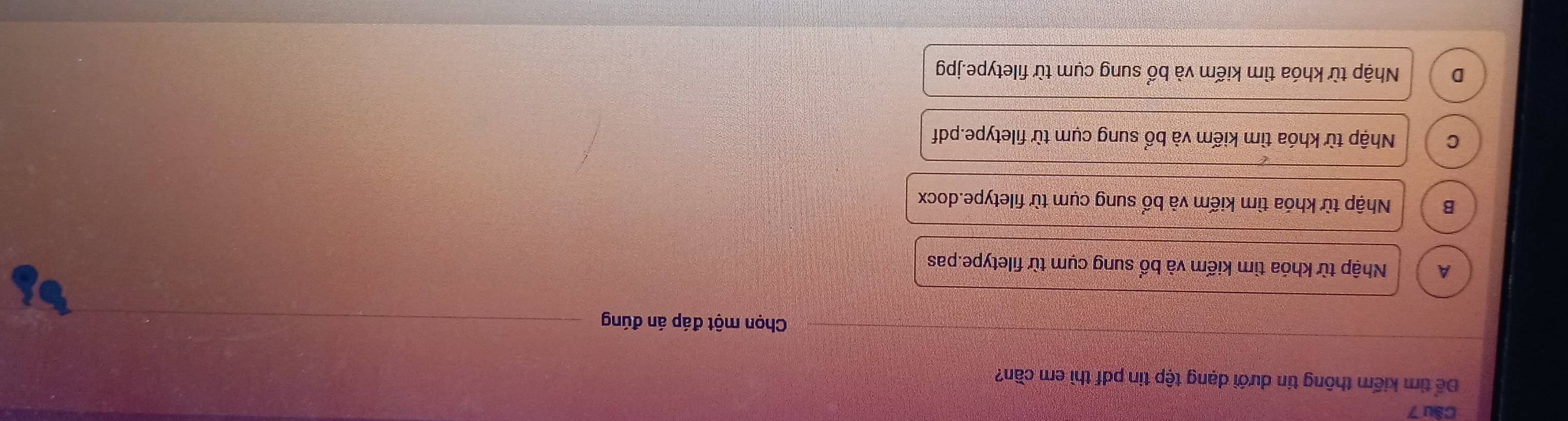 Để tìm kiếm thông tin dưới dạng tập tin pdf thì em cần?
Chọn một đáp án đúng
A Nhập từ khóa tìm kiếm và bổ sung cụm từ filetype.pas
B Nhập từ khóa tìm kiếm và bổ sung cụm từ filetype.docx
C Nhập từ khóa tìm kiếm và bổ sung cụm từ filetype.pdf
D Nhập từ khóa tìm kiếm và bổ sung cụm từ filetype.jpg