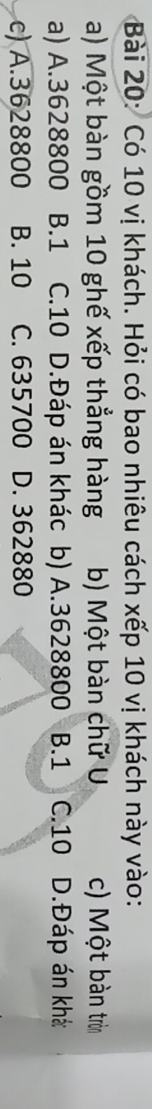 Có 10 vị khách. Hỏi có bao nhiêu cách xếp 10 vị khách này vào:
a) Một bàn gồm 10 ghế xếp thẳng hàng b) Một bàn chữ U c) Một bàn tròn
a) A. 3628800 B. 1 C. 10 D.Đáp án khác b) A. 3628800 B. 1 C. 10 D.Đáp án khá
c) A. 3628800 B. 10 C. 635700 D. 362880