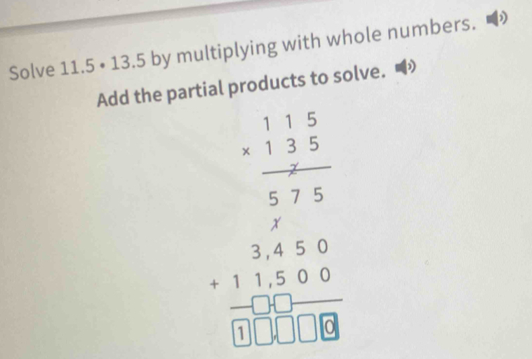 Solve 11.5· 13.5 by multiplying with whole numbers. 
 
Add the partial products to solve.
beginarrayr 1.1 1/2  *  3/2 +3 hline  5/4  -1 hline □ endarray