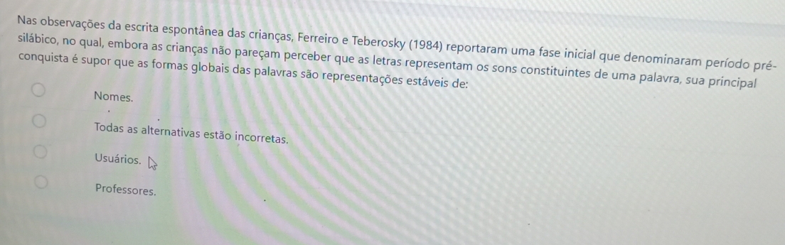 Nas observações da escrita espontânea das crianças, Ferreiro e Teberosky (1984) reportaram uma fase inicial que denominaram período pré-
silábico, no qual, embora as crianças não pareçam perceber que as letras representam os sons constituintes de uma palavra, sua principal
conquista é supor que as formas globais das palavras são representações estáveis de:
Nomes.
Todas as alternativas estão incorretas.
Usuários.
Professores.