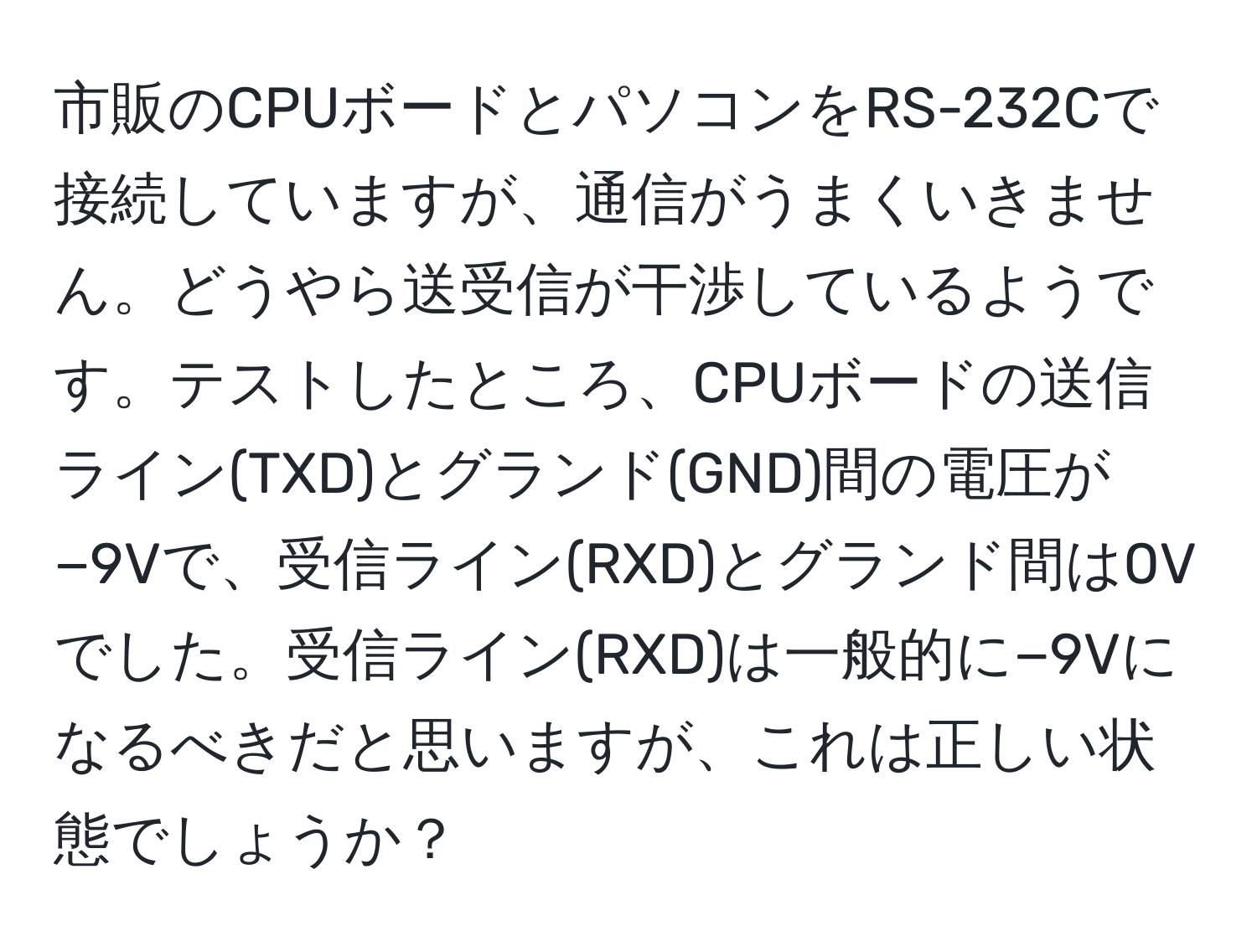 市販のCPUボードとパソコンをRS-232Cで接続していますが、通信がうまくいきません。どうやら送受信が干渉しているようです。テストしたところ、CPUボードの送信ライン(TXD)とグランド(GND)間の電圧が−9Vで、受信ライン(RXD)とグランド間は0Vでした。受信ライン(RXD)は一般的に−9Vになるべきだと思いますが、これは正しい状態でしょうか？