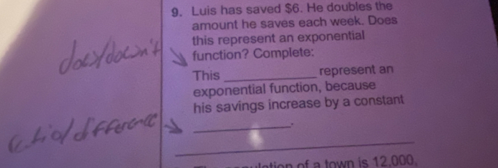 Luis has saved $6. He doubles the 
amount he saves each week. Does 
this represent an exponential 
function? Complete: 
This _represent an 
exponential function, because 
his savings increase by a constant 
_ 
_ 
ation of a town is 12.000.