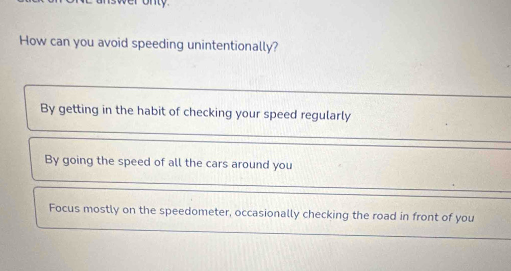 onty.
How can you avoid speeding unintentionally?
By getting in the habit of checking your speed regularly
By going the speed of all the cars around you
Focus mostly on the speedometer, occasionally checking the road in front of you