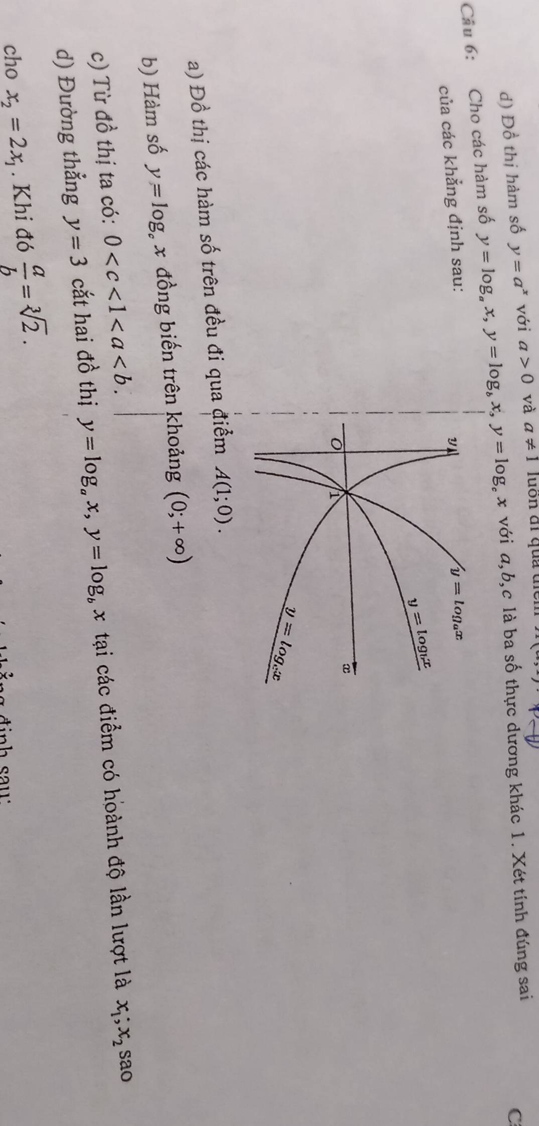 d) Đồ thị hàm số y=a^x với a>0 và a!= 1 luôn đi quả tên
Cầu 6: Cho các hàm số y=log _ax,y=log _bx,y=log x với a,b,c là ba số thực dương khác 1. Xét tính đúng sai
C
của các khẳng định sau:
a) Đồ thị các hàm số trên đều đi qua điểm A(1;0).
b) Hàm số y=log _cx đồng biến trên khoảng (0;+∈fty )
c) Từ đồ thị ta có: 0
d) Đường thẳng y=3 cắt hai đồ thị y=log _ax,y=log _b x tại các điểm có hoành độ lần lượt là x_1;x_2 sao
cho x_2=2x_1. Khi đó  a/b =sqrt[3](2).