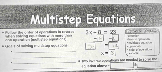 Multistep Equations 
Follow the order of operations in reverse 3x+8=23 Key Vocabulary Torma 
when solving equations with more than equation 
one operation (multistep equations). Inverse operation 
• Goals of solving multistep equations: D multistep equation 
operation 
_ 
order of operations 
_
x= variable 
_ 
Two inverse operations are needed to solve the 
_ 
equation above -- &