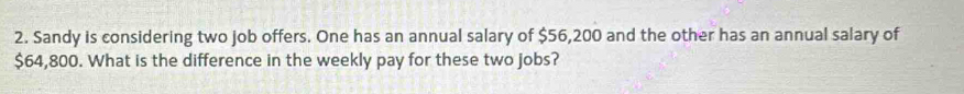 Sandy is considering two job offers. One has an annual salary of $56,200 and the other has an annual salary of
$64,800. What is the difference in the weekly pay for these two jobs?