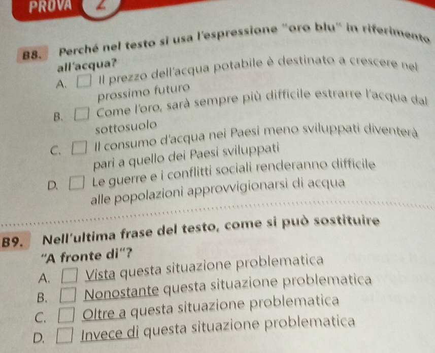 PROVA
B8. Perché nel testo si usa l'espressione "oro blu" in riferimento
all 'acqua?
A. Il prezzo dell'acqua potabile è destinato a crescere nel
prossimo futuro
B. Come l'oro, sarà sempre più difficile estrarre l'acqua dal
sottosuolo
C. Il consumo d'acqua nei Paesi meno sviluppati diventerà
pari a quello dei Paesi sviluppati
D. Le guerre e i conflitti sociali renderanno difficile
alle popolazioni approvvigionarsi di acqua
B9. Nell'ultima frase del testo, come si può sostituire
'A fronte di'?
A. Vista questa situazione problematica
B. Nonostante questa situazione problematica
C. Oltre a questa situazione problematica
D. Invece di questa situazione problematica