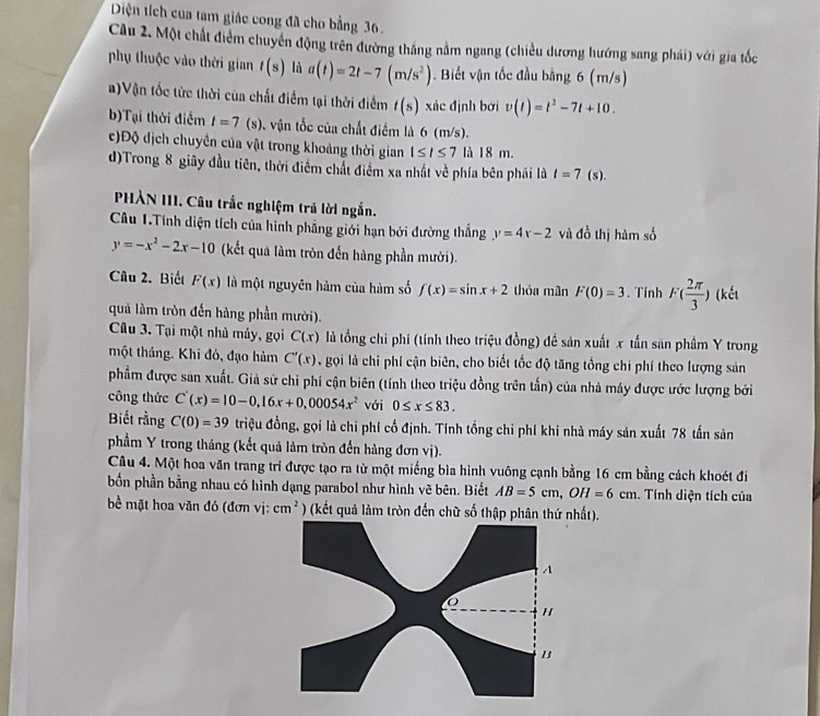 Diện tích của tam giác cong đã cho bằng 36.
Cầu 2. Một chất điểm chuyển động trên đường thắng nằm ngang (chiều dương hướng sang phái) với gia tốc
phụ thuộc vào thời gian t(s) là a(t)=2t-7(m/s^2). Biết vận tốc đầu bằng 6 (m/s)
)Vận tốc tức thời của chất điểm tại thời điểm t(s) xác định bơi v(t)=t^2-7t+10.
b)Tại thời điểm t=7(s) ). vận tốc của chất điểm là 6 (m/s).
c)Độ dịch chuyển của vật trong khoảng thời gian 1≤ l≤ 7 là 18 m.
d)Trong 8 giây đầu tiên, thời điểm chất điểm xa nhất về phía bên phải là l=7 (s).
PHÀN III. Câu trắc nghiệm trả lời ngắn.
Câu 1.Tính diện tích của hình phẳng giới hạn bởi đường thẳng y=4x-2 và đồ thị hàm số
y=-x^2-2x-10 (kết quá làm tròn đến hàng phần mười).
Câu 2. Biết F(x) là một nguyên hàm của hàm số f(x)=sin x+2 thỏa mân F(0)=3. Tính F( 2π /3 ) (kết
quả làm tròn đến hàng phần mười).
Câu 3. Tại một nhà máy, gọi C(x) là tổng chi phí (tính theo triệu đồng) đề sản xuất x tấn san phầm Y trong
một tháng. Khi đó, đạo hàm C'(x) , gọi là chi phí cận biên, cho biết tốc độ tăng tổng chi phí theo lượng sản
phẩm được san xuất. Giả sử chi phí cận biên (tính theo triệu đồng trên tần) của nhà máy được ước lượng bởi
công thức C'(x)=10-0,16x+0,00054x^2 với 0≤ x≤ 83.
Biết rằng C(0)=39 triệu đồng, gọi là chi phí cố định. Tính tổng chỉ phí khi nhà máy sản xuất 78 tấn sản
phẩm Y trong tháng (kết quả làm tròn đến hàng đơn vị).
Câu 4. Một hoa văn trang trí được tạo ra từ một miếng bìa hình vuông cạnh bằng 16 cm bằng cách khoét đi
bốn phần bằng nhau có hình dạng parabol như hình vẽ bên. Biết AB=5cm,OH=6cm. Tính diện tích của
bề mặt hoa văn đó (đơn vị: cm^2 (kết quả làm tròn đến chữ số thập phân thứ nhất).