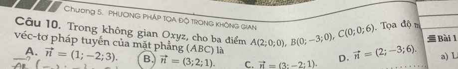 Chương 5. PHƯƠNG PHÁP TQA ĐQ TRONG KHÔNG GIAN
Tọa độ m
Câu 10. Trong không gian Oxyz, cho ba điểm A(2;0;0), B(0;-3;0), C(0;0;6) vector n=(2;-3;6). a) L
Bài 1
véc-tơ pháp tuyến của mặt phẳng (ABC) là
D.
A. vector n=(1;-2;3). B. vector n=(3;2;1). C. vector n=(3:-2;1).