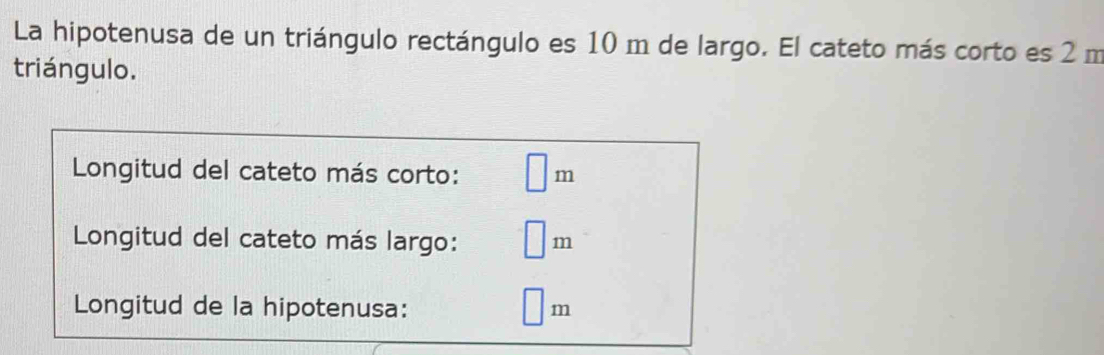 La hipotenusa de un triángulo rectángulo es 10 m de largo. El cateto más corto es 2 m
triángulo. 
Longitud del cateto más corto: □ m
Longitud del cateto más largo: □ r n 
Longitud de la hipotenusa: □ m