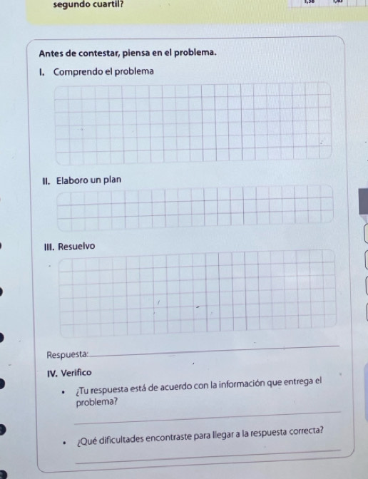 segundo cuartil? 
Antes de contestar, piensa en el problema. 
I. Comprendo el problema 
II. Elaboro un plan 
III. Resuelvo 
Respuesta: 
_ 
IV. Verifico 
¿Tu respuesta está de acuerdo con la información que entrega el 
_ 
problema? 
_ 
¿Qué dificultades encontraste para Ilegar a la respuesta correcta?