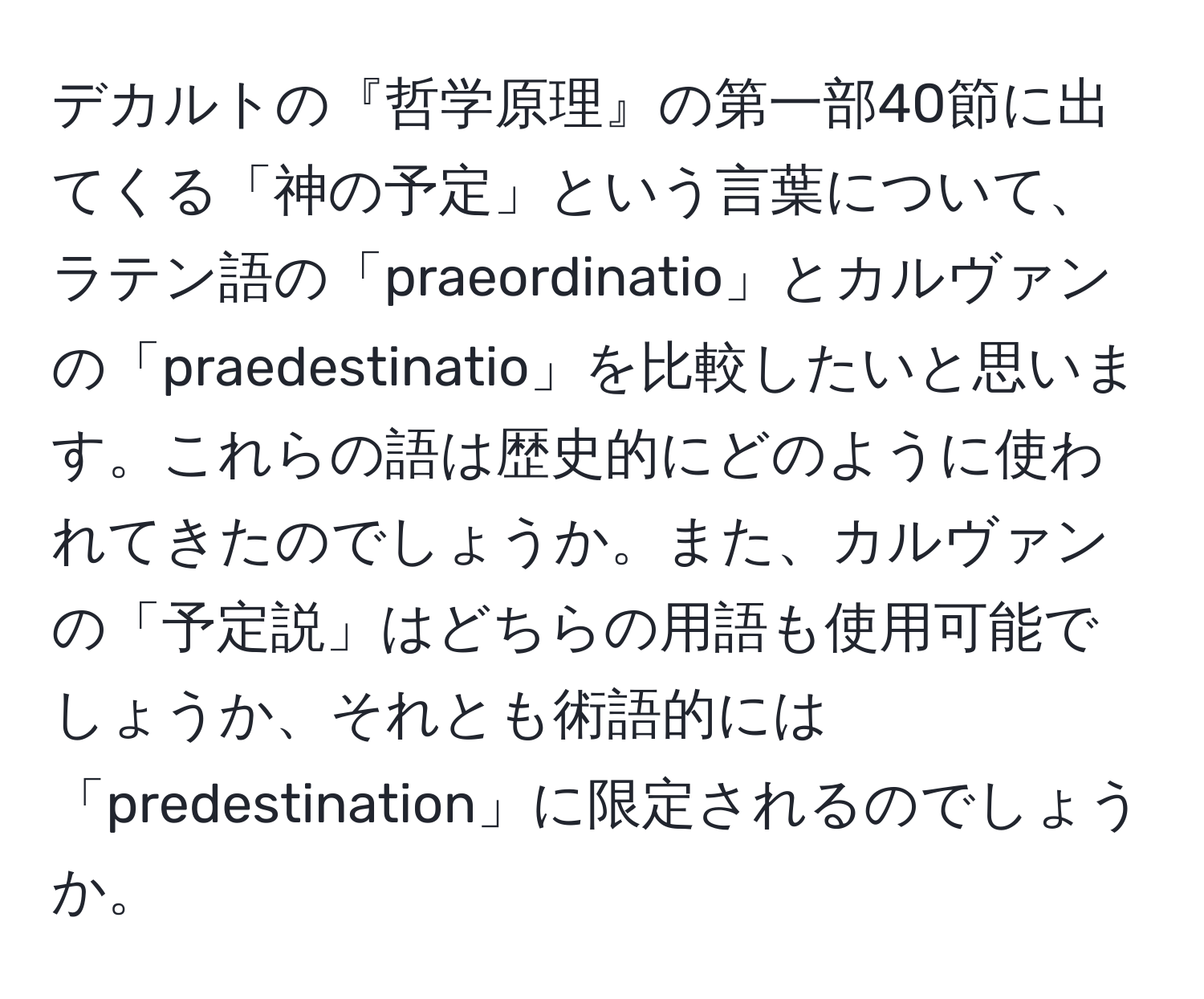 デカルトの『哲学原理』の第一部40節に出てくる「神の予定」という言葉について、ラテン語の「praeordinatio」とカルヴァンの「praedestinatio」を比較したいと思います。これらの語は歴史的にどのように使われてきたのでしょうか。また、カルヴァンの「予定説」はどちらの用語も使用可能でしょうか、それとも術語的には「predestination」に限定されるのでしょうか。