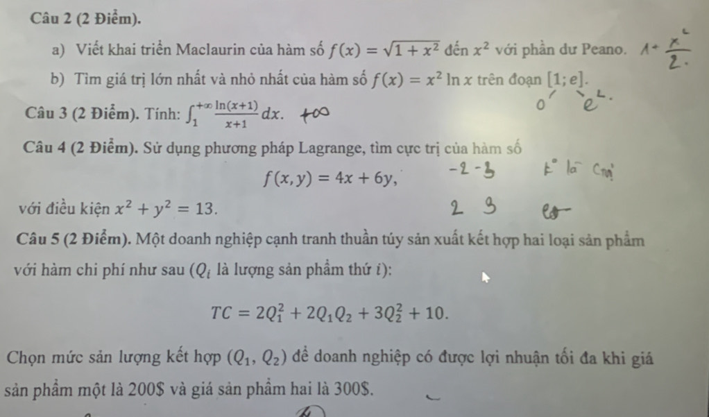 Viết khai triển Maclaurin của hàm số f(x)=sqrt(1+x^2) đến x^2 với phần dư Peano. 
b) Tìm giá trị lớn nhất và nhỏ nhất của hàm số f(x)=x^2ln x trên đoạn [1;e]. 
Câu 3 (2 Điểm). Tính: ∈t _1^((+∈fty)frac ln (x+1))x+1dx. 
Câu 4 (2 Điểm). Sử dụng phương pháp Lagrange, tìm cực trị của hàm số
f(x,y)=4x+6y, 
với điều kiện x^2+y^2=13. 
Câu 5 (2 Điểm). Một doanh nghiệp cạnh tranh thuần túy sản xuất kết hợp hai loại sản phẩm 
với hàm chi phí như sau (Q_i là lượng sản phầm thứ i):
TC=2Q_1^(2+2Q_1)Q_2+3Q_2^(2+10. 
Chọn mức sản lượng kết hợp (Q_1),Q_2) để doanh nghiệp có được lợi nhuận tối đa khi giá 
sản phẩm một là 200$ và giá sản phầm hai là 300$.