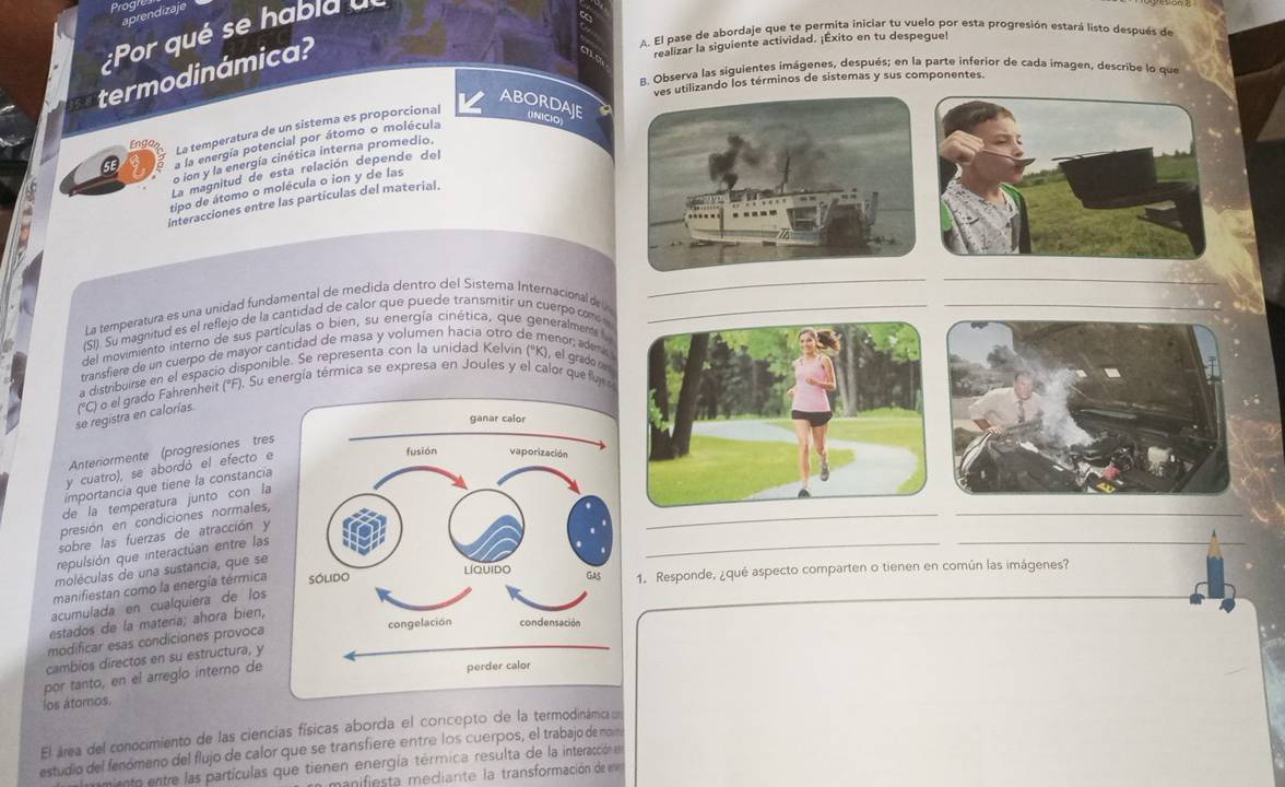Prag
aprendizaje
:Por qué se habia a
A. El pase de abordaje que te permita iniciar tu vuelo por esta progresión estará listo después de
termodinámica?
realizar la siguiente actividad. ¡Êxito en tu despegue!
8. Observa las siguientes imágenes, después; en la parte inferior de cada imagen, describe lo que
ves utilizando los términos de sistemas y sus componentes.
ABORDAJE (INICIO)
Engo La temperatura de un sistema es proporcional
a la energía potencial por átomo o molécula
o ion y la energía cinética interna promedio.
La magnitud de esta relación depende del
tipo de átomo o molécula o ion y de las
interacciones entre las particulas del material.
__
La temperatura es una unidad fundamental de medida dentro del Sisterna Internacional d 
(SI). Su magnitud es el reflejo de la cantidad de calor que puede transmitir un cuerpo como _
del movimiento interno de sus partículas o bien, su energía cinética, que generalments 
transfiere de un cuerpo de mayor cantidad de masa y volumen hacia otro de menor; ademi
a distribuirse en el espacio disponible. Se representa con la unidad Kelvin (°K), el grad on
se registra en calorías. (°C) o el grado Fahrenheit (°F). Su energía térmica se expresa en Joules y el calor quefut
Anteriormente (progresiones tres
y cuatro), se abordó el efecto e
_
importancia que tiene la constancia
de la temperatura junto con la
presión en condiciones normales,
_
sobre las fuerzas de atracción y
repulsión que interactúan entre las
_
_
moléculas de una sustancia, que se
manifiestan como la energía térmica 1. Responde, ¿qué aspecto comparten o tienen en común las imágenes?_
acumulada en cualquiera de los
estados de la materia; ahora bien,
modificar esas condiciones provoca
cambios directos en su estructura, y
por tanto, en el arreglo interno de
los átomos.
El área del conocimiento de las ciencias físicas aborda el concepto de la termodinámica 
estudio del fenómeno del flujo de calor que se transfiere entre los cuerpos, el trabajo de morn
mento entre las partículas que tienen energía térmica resulta de la interacción en
manifiesta mediante la transformación de en