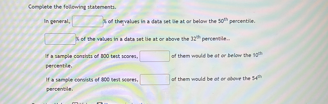 Complete the following statements. 
In general, □ % % of the values in a data set lie at or below the 50^(th) percentile.
□° % of the values in a data set lie at or above the 32^(th) percentile.. 
If a sample consists of 800 test scores, □ of them would be at or below the 10^(th)
percentile. 
If a sample consists of 800 test scores, □ of them would be at or above the 54^(th)
percentile.