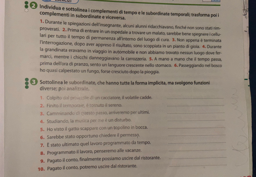 Individua e sottolinea i complementi di tempo e le subordinate temporali; trasforma poi i
complementi in subordinate e viceversa.
1. Durante le spiegazioni dell’insegnante, alcuni alunni ridacchiavano, finché non sono stati rim-
proverati. 2. Prima di entrare in un ospedale a trovare un malato, sarebbe bene spegnere i cellu-
lari per tutto il tempo di permanenza all'interno del luogo di cura. 3. Non appena è terminata
l’interrogazione, dopo aver appreso il risultato, sono scoppiata in un pianto di gioia. 4. Durante
la grandinata eravamo in viaggio in automobile e non abbiamo trovato nessun luogo dove fer-
marci, mentre i chicchi danneggiavano la carrozzeria. 5. A mano a mano che il tempo passa,
prima dell’ora di pranzo, sento un languore crescente nello stomaco. 6. Passeggiando nel bosco
ho quasi calpestato un fungo, forse cresciuto dopo la pioggia.
8 Sottolinea le subordinate, che hanno tutte la forma implicita, ma svolgono funzioni
diverse; poi analizzale.
1. Colpito dal prolettile di un cacciatore, il volatile cadde._
2. Finito il temporaie, è tornato il sereno._
3. Camminando di questo passo, arriveremo per ultimi._
4. Studiando, la musica per me è un disturbo._
5. Ho visto il gatto scappare con un topolino in bocca._
6. Sarebbe stato opportuno chiedere il permesso._
7. É stato ultimato quel lavoro programmato da tempo._
8. Programmato il lavoro, penseremo alle vacanze._
_
9. Pagato il conto, finalmente possiamo uscire dal ristorante._
10. Pagato il conto, potremo uscire dal ristorante.