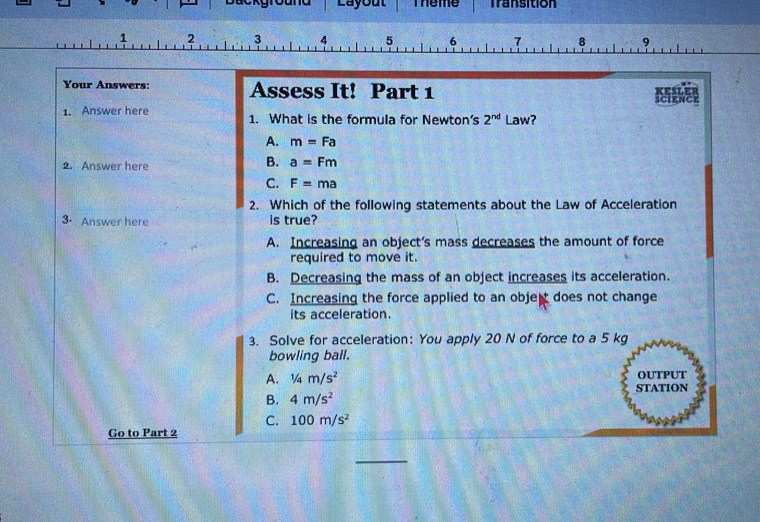 Layout Theme Transition
1 2 3 4 5 6 7 8 9
Your Answers: Assess It! Part 1

science
1. Answer here 1. What is the formula for Newton’s 2^(nd) Law?
A. m=Fa
2. Answer here
B. a=Fm
C. F=ma
2. Which of the following statements about the Law of Acceleration
3. Answer here is true?
A. Increasing an object’s mass decreases the amount of force
required to move it.
B. Decreasing the mass of an object increases its acceleration.
C. Increasing the force applied to an obje does not change
its acceleration.
3. Solve for acceleration: You apply 20 N of force to a 5 kg
bowling ball.
A. 1/4m/s^2 OUTPUT
B. 4m/s^2 STATION
C. 100m/s^2
Go to Part 2