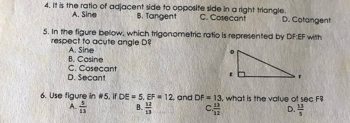 It is the ratio of adjacent side to opposite side in a right triangle.
A. Sine B. Tangent C. Cosecant D. Cotangent
5. In the figure below, which trigonometric ratio is represented by DF:EF with
respect to acute angle D?
A. Sine
B. Cosine
C. Cosecant
D. Secant
6. Use figure in #5, if DE=5, EF=12 , and DF=13 , what is the value of sec F?
B.
A.  5/13   12/13   13/12   13/5 
C.
D.