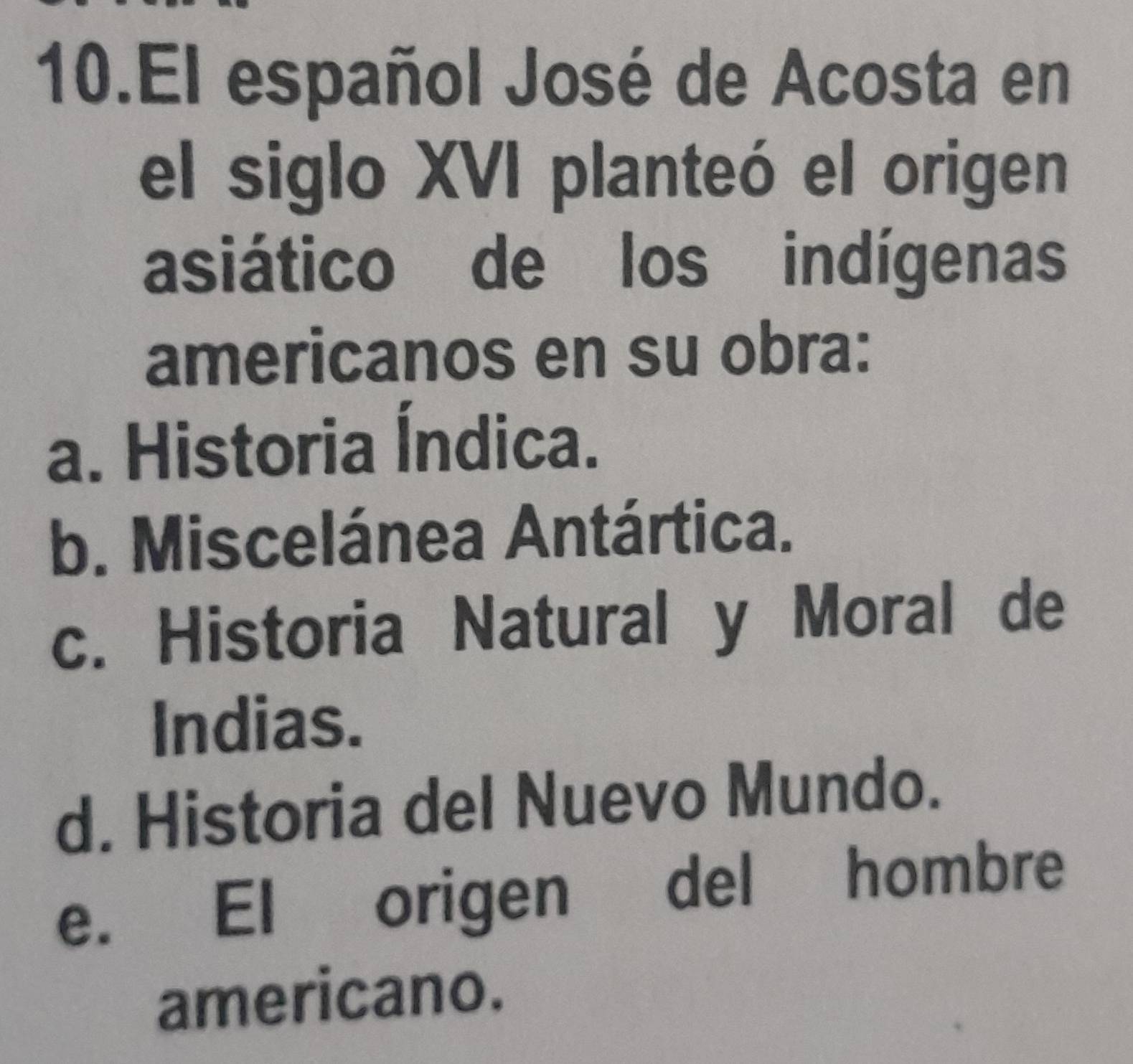 El español José de Acosta en
el siglo XVI planteó el origen
asiático de los indígenas
americanos en su obra:
a. Historia Índica.
b. Miscelánea Antártica.
c. Historia Natural y Moral de
Indias.
d. Historia del Nuevo Mundo.
e. El origen del hombre
americano.