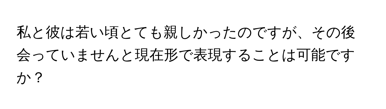 私と彼は若い頃とても親しかったのですが、その後会っていませんと現在形で表現することは可能ですか？