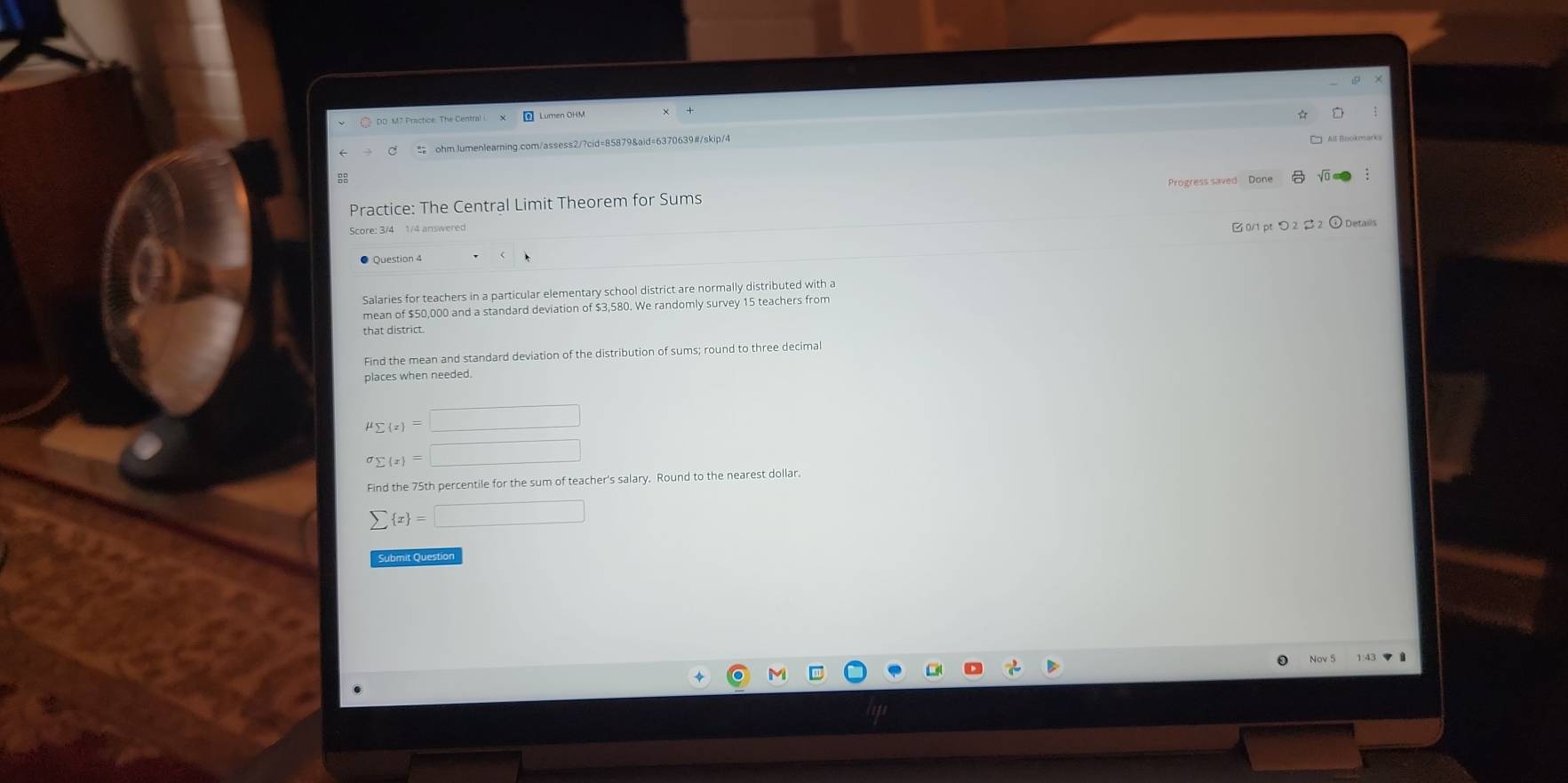 DD M7 Practice. The Central 
ohm.Jumenlearning.com/assess2/?cid=85879&aid=6370639#/skip/4 
All Bookmarks 
Practice: The Central Limit Theorem for Sums Progress saved Done 
Score: 3/4 1/4 answered 
B 0/1 pt つ 2 2 ① Details 
Question 4 
Salaries for teachers in a particular elementary school district are normally distributed with a 
mean of $50,000 and a standard deviation of $3,580. We randomly survey 15 teachers from 
that district. 
Find the mean and standard deviation of the distribution of sums; round to three decima 
places when needed.
mu _sumlimits (z)=□
sigma _sumlimits  x =□
Find the 75th percentile for the sum of teacher's salary. Round to the nearest dollar.
sumlimits  x =□
Submit Question 
0
