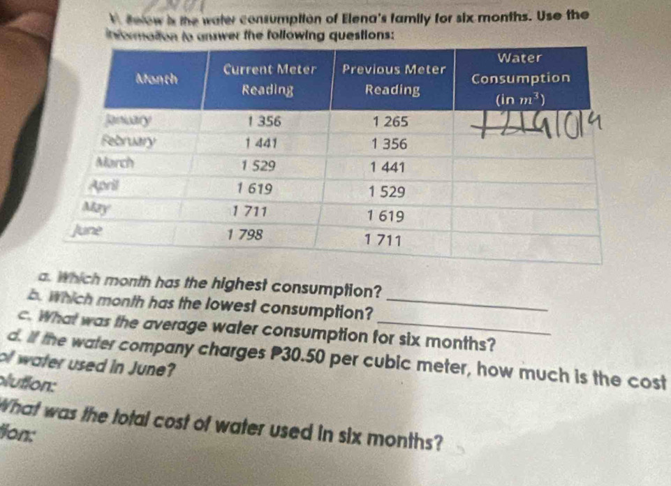 Below is the water consumption of Elena's family for six months. Use the
informattion to answer the following questions:
a. Which month has the highest consumption?
b. Which month has the lowest consumption?_
c. What was the average water consumption for six months?
d. If the water company charges P30.50 per cubic meter, how much is the cost
of water used in June?
lution:
What was the total cost of water used in six months?
Jon: