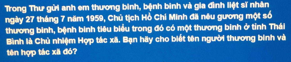 Trong Thư gửi anh em thương binh, bệnh binh và gia đình liệt sĩ nhân 
ngày 27 tháng 7 năm 1959, Chủ tịch Hồ Chí Minh đã nêu gương một số 
thương binh, bệnh binh tiêu biểu trong đó có một thương binh ở tỉnh Thái 
Bình là Chủ nhiệm Hợp tác xã. Bạn hãy cho biết tên người thương binh và 
tên hợp tác xã đó?