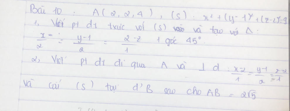 Bai 10: A(2,2,4),(s):x^2+(y-1)^2+(z-2)^2=9
1, Kei pt dt txuc voí (s) và too vó A:
 x/2 = (y-1)/2 = (2-z)/1  1 goc 45°. 
d, Veǐ p dì dì qua A và I d:  (x-2)/1 - (y-1)/a = (z-2)/-1 
va cai (s) tow dìB sao cho AB=2sqrt(5)