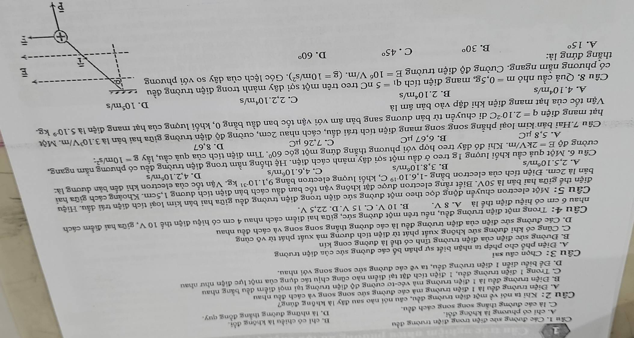 Các đường sức điện trong điện trường đều
B. chỉ có chiều là không đổi.
A. chi có phương là không đổi.
C. là các đường thắng song song cách đều. D. là những đường thằng đồng quy.
Câu 2: Khi ta nói về một điện trường đều, câu nói nào sau đây là không đúng?
A. Điện trường đều là 1 điện trường mà các đường sức song song và cách đều nhau
B. Điện trường đều là 1 điện trường mà véc-tơ cường độ điện trường tại mọi điểm đều bằng nhau
C. Trong 1 điện trường đều, 1 điện tích đặt tại điểm nào cũng chịu tác dụng của một lực điện như nhau
D. Để biểu diễn 1 điện trường đều, ta vẽ các đường sức song song với nhau.
Câu 3: Chọn câu sai
A. Điện phổ cho phép ta nhận biết sự phân bố các đường sức của điện trường
B. Đường sức điện của điện trường tĩnh có thể là đường cong kín
C. Cũng có khi đường sức không xuất phát từ điện tích dương mà xuất phát từ vô cùng
D. Các đường sức điện của điện trường đều là các đường thẳng song song và cách đều nhau
Câu 4: Trong một điện trường đều, nếu trên một đường sức, giữa hai điểm cách nhau 4 cm có hiệu điện thế 10 V, giữa hai điểm cách
nhau 6 cm có hiệu điện thể là A. 8 V. B. 10 V. C. 15 V. D. 22,5 V.
Câu 5: Một electron chuyển động dọc theo một đường sức điện trong điện trường đều giữa hai bản kim loại tích điện trái dầu. Hiệu
điện thế giữa hai bản là 50V T. Biết rằng electron được đặt không vận tốc ban đầu cách bản điện tích dương 1,5cm. Khoảng cách giữa hai
bản là 2cm. Điện tích của electron bằn g-1,6.10^(-19)C , khối lượng electron bằng 9,1.10^(-31) kg. Vận tốc của electron khi đến bản dương là:
Câu 6. Một quả cầu khối lượng 1g treo ở đầu một sợi dây mảnh cách điện. Hệ thống nằm trong điện trường đều có phương nằm ngang,
A. 2,5.1 O_0 m/s
B. 3,8.10^6 m/s 4,6.10^6 m/s D. 4,2.10^6 m/s
C.
cưòng vector dhat E=2kV/m h. Khi đó dây treo hợp với phương thắng đứng một góc 60°. Tìm điện tích của quả cầu, lấy g=10m/s^2:
A. 5,8 μC B. 6,67 µC C. 7,26 µC
D. 8,67
Câu 7.Hai bản kim loại phẳng song song mang điện tích trái dấu, cách nhau 2cm, cường độ điện trường giữa hai bản là 3.10^3V /m. Một
hạt mang điện q=2.10^(-2)C di chuyền từ bản dương sang bản âm với vận tốc ban đầu bằng 0, khối lượng của hạt mang điện là 5.10^(-9) kg.
Vận tốc của hạt mang điện khi đập vào bản âm là
A. 4.10^4 m/s B. 2.10^4m /s C. 2,2.10^4m/s 10^5m/s
Câu 8. Quả cầu nhỏ m=0,5g, , mang điện tích q_1=5nC treo trên một sợi dây mảnh trong điện trường đều
có phương nằm ngang. Cường độ điện trường E=10^6V/m.(g=10m/s^2). Góc lệch của dây so với phương
thắng đứng là: D. 60°
C. 45°
A. 15°
B. 30°
