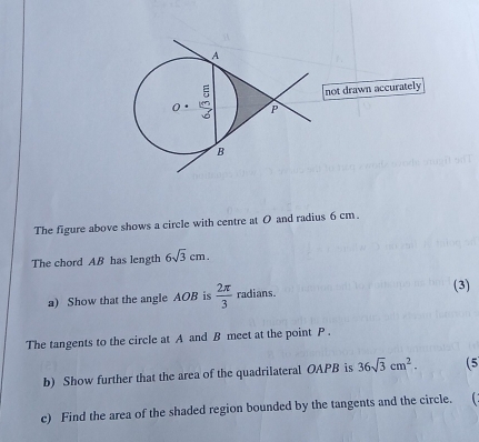 not drawn accurately 
The figure above shows a circle with centre at 0 and radius 6 cm. 
The chord AB has length 6sqrt(3)cm. 
a) Show that the angle AOB is  2π /3  radians. (3) 
The tangents to the circle at A and B meet at the point P. 
b) Show further that the area of the quadrilateral OAPB is 36sqrt(3)cm^2. (5 
c) Find the area of the shaded region bounded by the tangents and the circle.