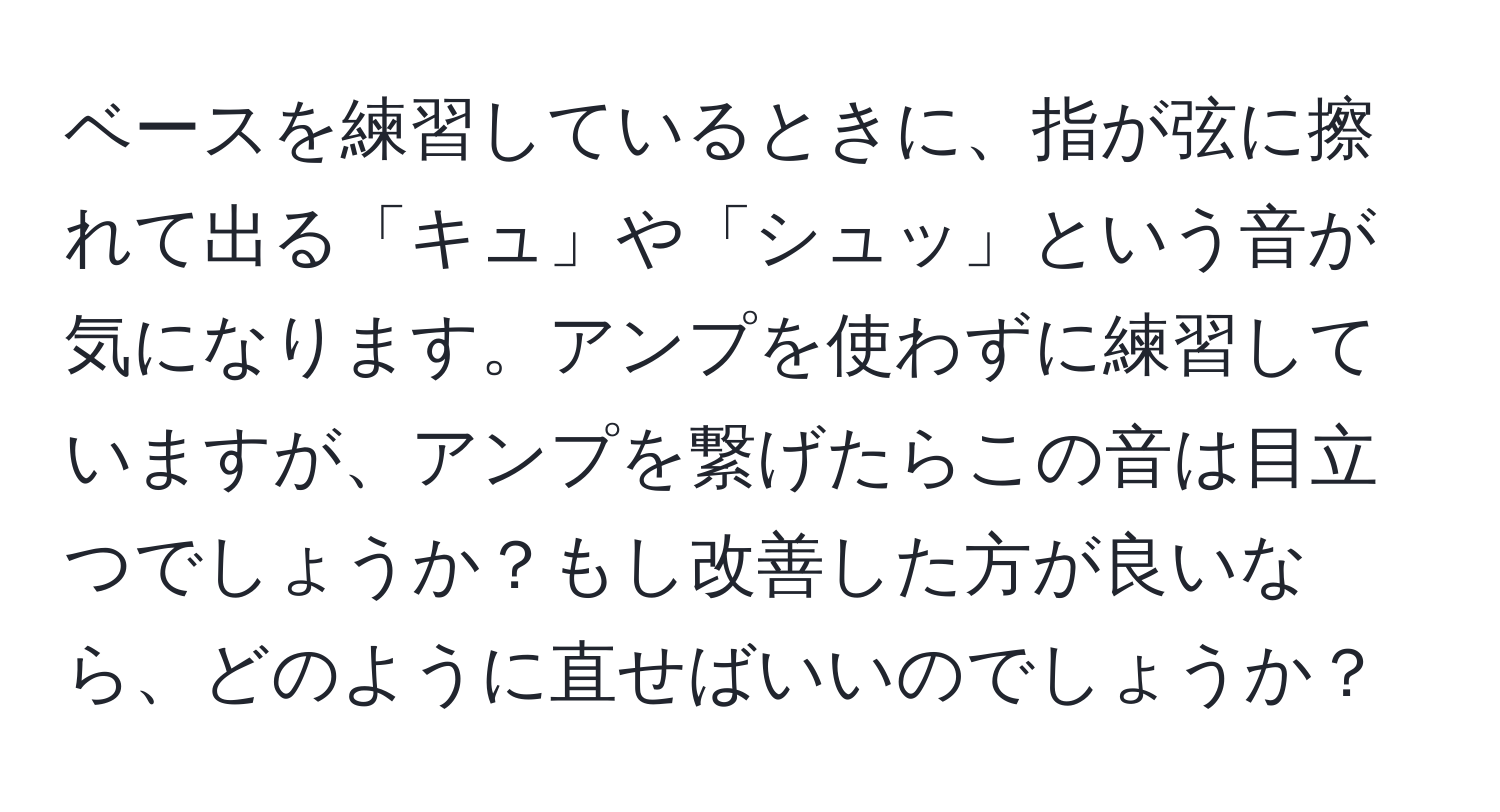 ベースを練習しているときに、指が弦に擦れて出る「キュ」や「シュッ」という音が気になります。アンプを使わずに練習していますが、アンプを繋げたらこの音は目立つでしょうか？もし改善した方が良いなら、どのように直せばいいのでしょうか？