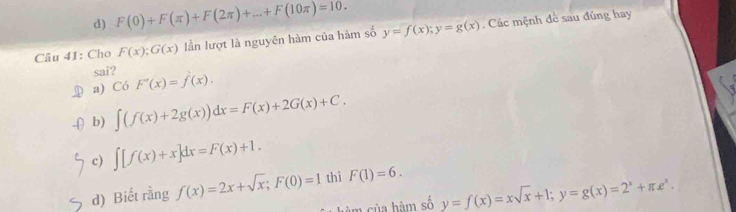 d) F(0)+F(π )+F(2π )+...+F(10π )=10. 
Câu 41: Cho F(x);G(x) lần lượt là nguyên hàm của hàm số y=f(x); y=g(x) Các mệnh đề sau đúng hay
sai?
a) Có F'(x)=f(x).
b) ∈t (f(x)+2g(x))dx=F(x)+2G(x)+C.
c) ∈t [f(x)+x]dx=F(x)+1.
d) Biết rằng f(x)=2x+sqrt(x); F(0)=1 thì F(1)=6. 
àm của hàm số y=f(x)=xsqrt(x)+1; y=g(x)=2^x+π e^x.