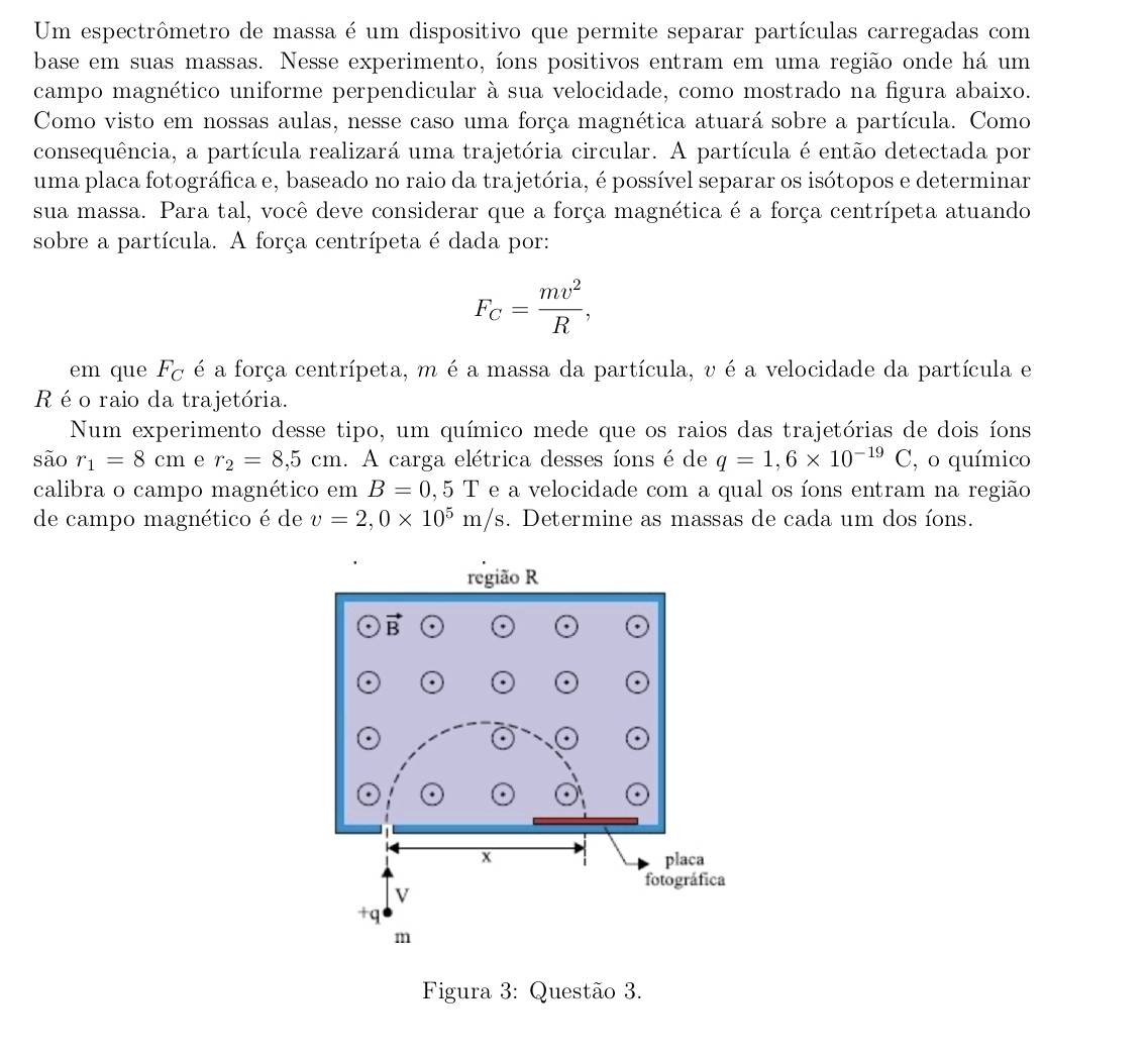 Um espectrômetro de massa é um dispositivo que permite separar partículas carregadas com
base em suas massas. Nesse experimento, íons positivos entram em uma região onde há um
campo magnético uniforme perpendicular à sua velocidade, como mostrado na figura abaixo.
Como visto em nossas aulas, nesse caso uma força magnética atuará sobre a partícula. Como
consequência, a partícula realizará uma trajetória circular. A partícula é então detectada por
uma placa fotográfica e, baseado no raio da trajetória, é possível separar os isótopos e determinar
sua massa. Para tal, você deve considerar que a força magnética é a força centrípeta atuando
sobre a partícula. A força centrípeta é dada por:
F_C= mv^2/R ,
em que F_C é a força centrípeta, m é a massa da partícula, v é a velocidade da partícula e
R é o raio da trajetória.
Num experimento desse tipo, um químico mede que os raios das trajetórias de dois íons
são r_1=8cm e r_2=8,5cm. A carga elétrica desses íons é de q=1,6* 10^(-19)C , o químico
calibra o campo magnético em B=0,5T e a velocidade com a qual os íons entram na região
de campo magnético é de v=2,0* 10^5m/s. Determine as massas de cada um dos íons.
Figura 3: Questão 3.