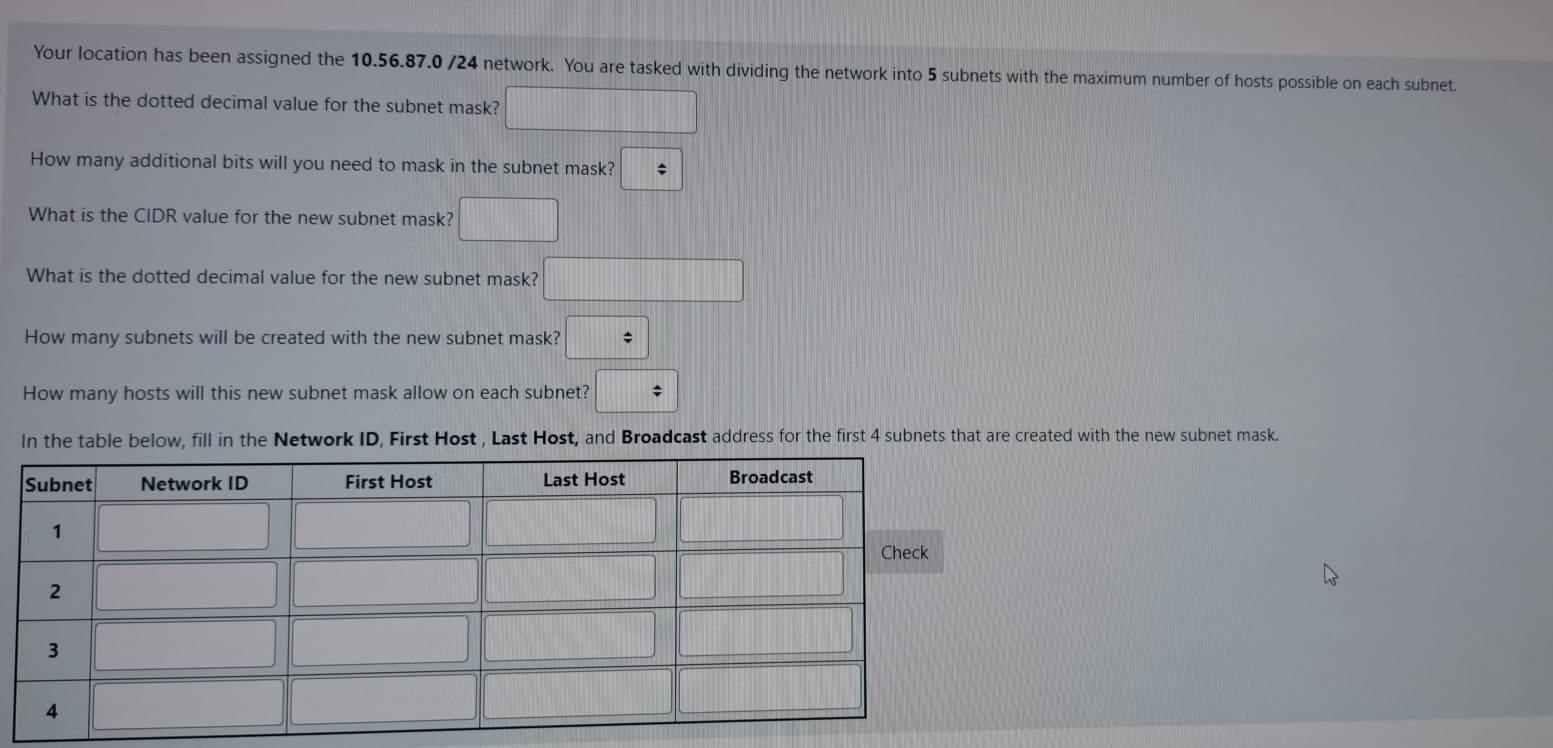 Your location has been assigned the 10.56.87.0 /24 network. You are tasked with dividing the network into 5 subnets with the maximum number of hosts possible on each subnet.
What is the dotted decimal value for the subnet mask? □
How many additional bits will you need to mask in the subnet mask? :
What is the CIDR value for the new subnet mask? □
What is the dotted decimal value for the new subnet mask? □
How many subnets will be created with the new subnet mask? □
How many hosts will this new subnet mask allow on each subnet? □ =
In the table below, fill in the Network ID, First Host , Last Host, and Broadcast address for the first 4 subnets that are created with the new subnet mask.