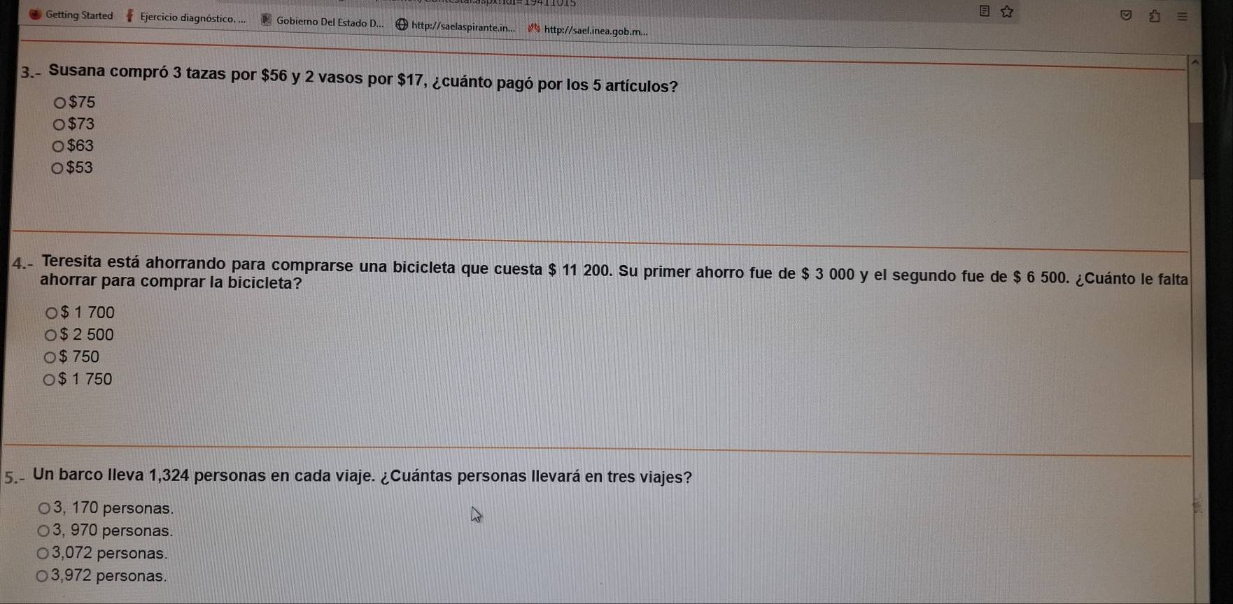 Getting Started Ejercicio diagnóstico. ... Gobierno Del Estado D... http://saelaspirante.in... http://sael.inea.gob.m...
3. Susana compró 3 tazas por $56 y 2 vasos por $17, ¿cuánto pagó por los 5 artículos?
$75
$73
$63
$53
4. Teresita está ahorrando para comprarse una bicicleta que cuesta $ 11 200. Su primer ahorro fue de $ 3 000 y el segundo fue de $ 6 500. ¿Cuánto le falta
ahorrar para comprar la bicicleta?
$ 1 700
$ 2 500
$ 750
$ 1 750
5. Un barco Ileva 1,324 personas en cada viaje. ¿Cuántas personas Ilevará en tres viajes?
3, 170 personas.
3, 970 personas.
3,072 personas.
3,972 personas.