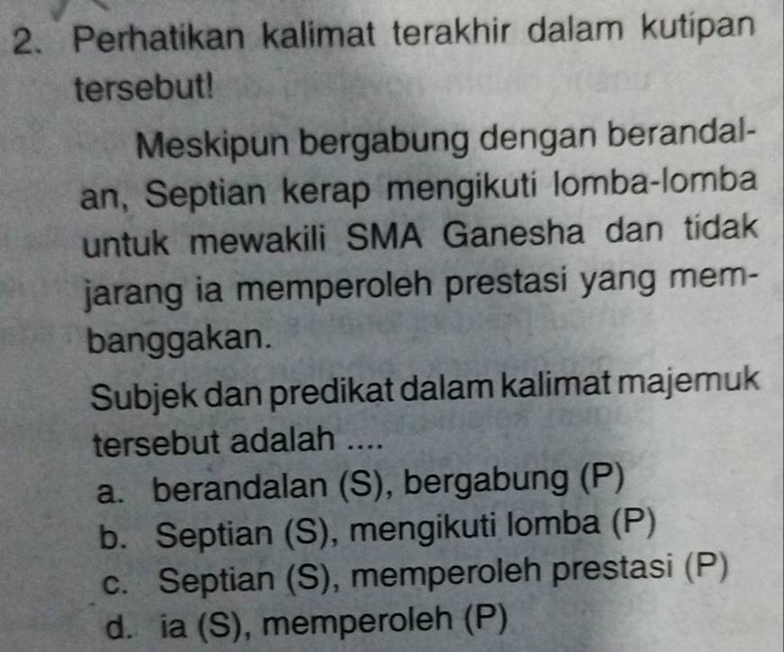 Perhatikan kalimat terakhir dalam kutipan
tersebut!
Meskipun bergabung dengan berandal-
an, Septian kerap mengikuti lomba-lomba
untuk mewakili SMA Ganesha dan tidak
jarang ia memperoleh prestasi yang mem-
banggakan.
Subjek dan predikat dalam kalimat majemuk
tersebut adalah ....
a. berandalan (S), bergabung (P)
b. Septian (S), mengikuti lomba (P)
c. Septian (S), memperoleh prestasi (P)
d. ia (S), memperoleh (P)