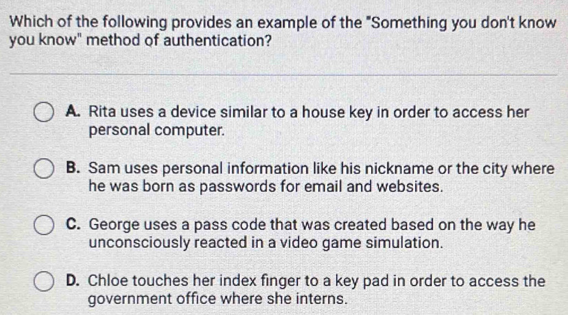 Which of the following provides an example of the "Something you don't know
you know" method of authentication?
A. Rita uses a device similar to a house key in order to access her
personal computer.
B. Sam uses personal information like his nickname or the city where
he was born as passwords for email and websites.
C. George uses a pass code that was created based on the way he
unconsciously reacted in a video game simulation.
D. Chloe touches her index finger to a key pad in order to access the
government office where she interns.