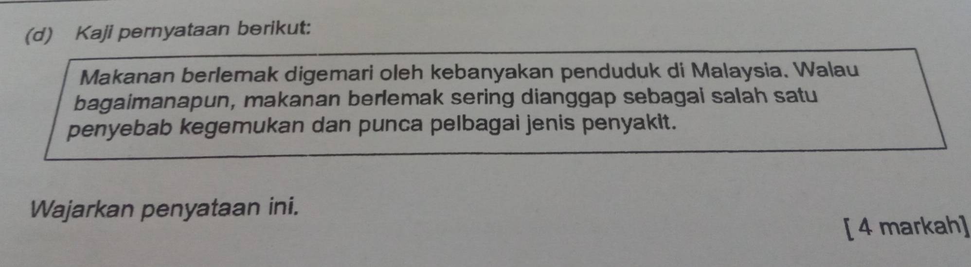 Kaji pernyataan berikut: 
Makanan berlemak digemari oleh kebanyakan penduduk di Malaysia. Walau 
bagaimanapun, makanan berlemak sering dianggap sebagai salah satu 
penyebab kegemukan dan punca pelbagai jenis penyakit. 
Wajarkan penyataan ini. 
[ 4 markah]