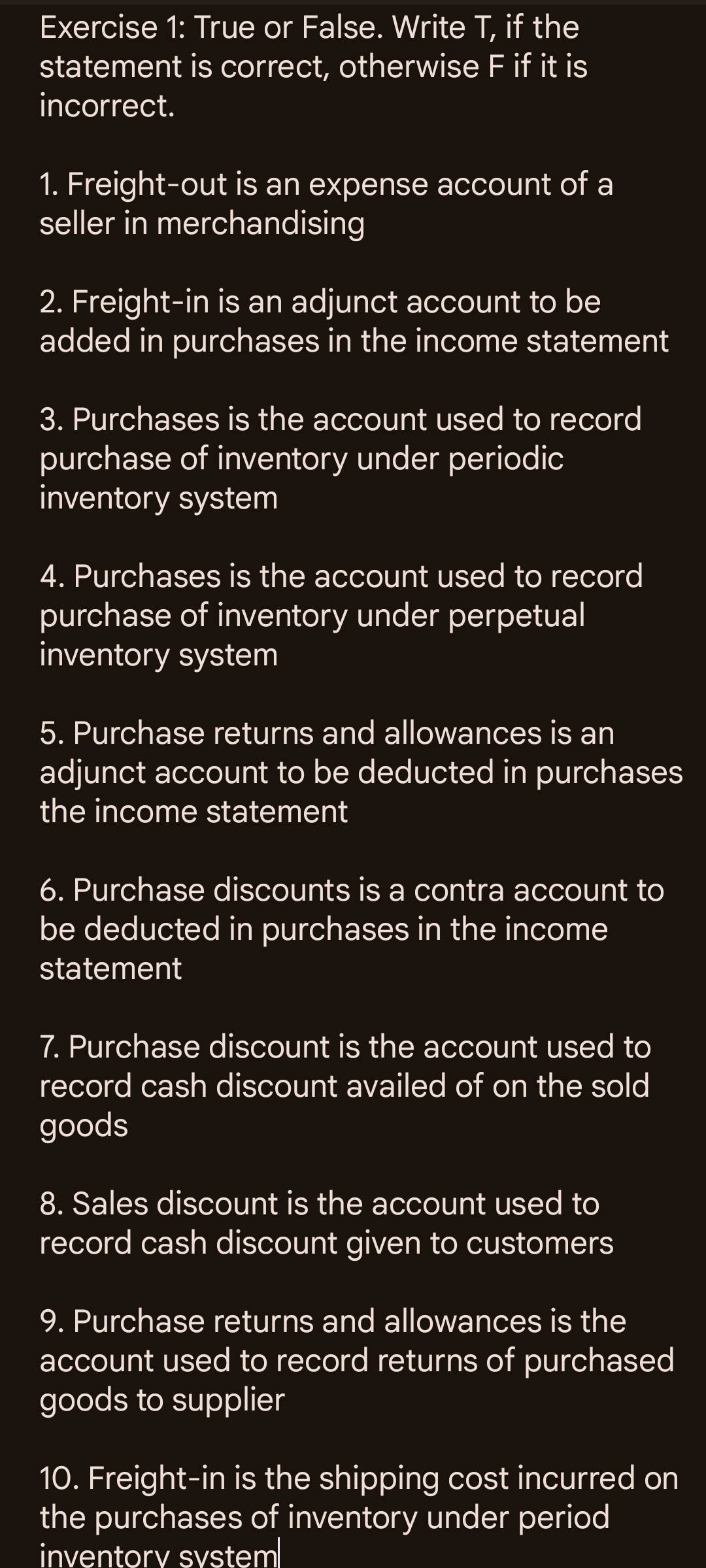 True or False. Write T, if the 
statement is correct, otherwise F if it is 
incorrect. 
1. Freight-out is an expense account of a 
seller in merchandising 
2. Freight-in is an adjunct account to be 
added in purchases in the income statement 
3. Purchases is the account used to record 
purchase of inventory under periodic 
inventory system 
4. Purchases is the account used to record 
purchase of inventory under perpetual 
inventory system 
5. Purchase returns and allowances is an 
adjunct account to be deducted in purchases 
the income statement 
6. Purchase discounts is a contra account to 
be deducted in purchases in the income 
statement 
7. Purchase discount is the account used to 
record cash discount availed of on the sold 
goods 
8. Sales discount is the account used to 
record cash discount given to customers 
9. Purchase returns and allowances is the 
account used to record returns of purchased 
goods to supplier 
10. Freight-in is the shipping cost incurred on 
the purchases of inventory under period 
inventorv svstem