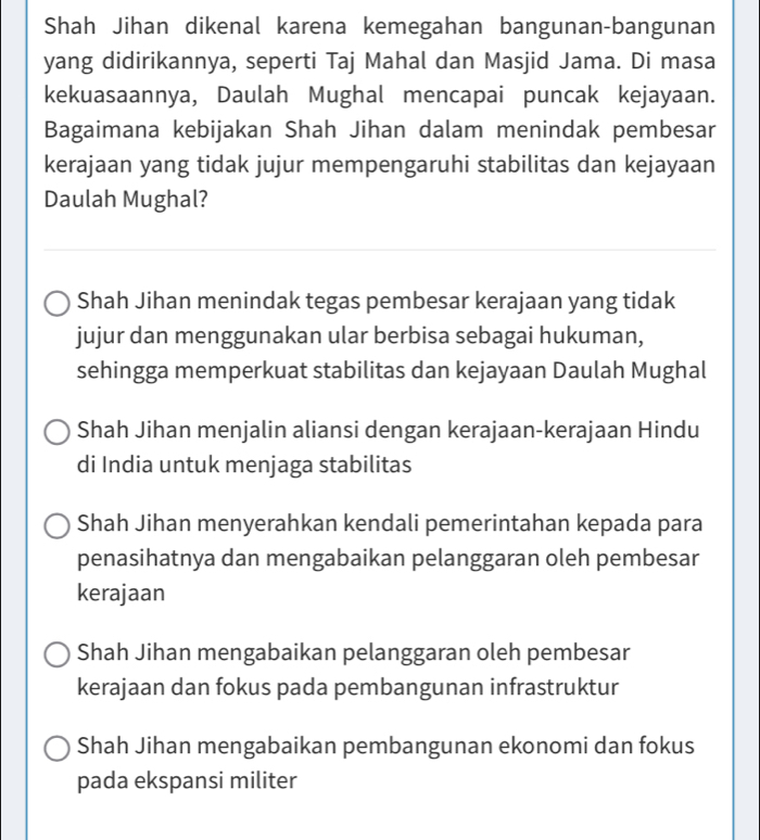 Shah Jihan dikenal karena kemegahan bangunan-bangunan
yang didirikannya, seperti Taj Mahal dan Masjid Jama. Di masa
kekuasaannya, Daulah Mughal mencapai puncak kejayaan.
Bagaimana kebijakan Shah Jihan dalam menindak pembesar
kerajaan yang tidak jujur mempengaruhi stabilitas dan kejayaan
Daulah Mughal?
Shah Jihan menindak tegas pembesar kerajaan yang tidak
jujur dan menggunakan ular berbisa sebagai hukuman,
sehingga memperkuat stabilitas dan kejayaan Daulah Mughal
Shah Jihan menjalin aliansi dengan kerajaan-kerajaan Hindu
di India untuk menjaga stabilitas
Shah Jihan menyerahkan kendali pemerintahan kepada para
penasihatnya dan mengabaikan pelanggaran oleh pembesar
kerajaan
Shah Jihan mengabaikan pelanggaran oleh pembesar
kerajaan dan fokus pada pembangunan infrastruktur
Shah Jihan mengabaikan pembangunan ekonomi dan fokus
pada ekspansi militer