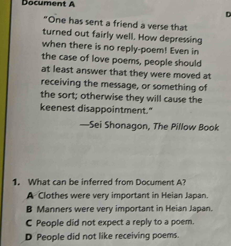 Document A
D
“One has sent a friend a verse that
turned out fairly well. How depressing
when there is no reply-poem! Even in
the case of love poems, people should
at least answer that they were moved at
receiving the message, or something of
the sort; otherwise they will cause the
keenest disappointment.”
—Sei Shonagon, The Pillow Book
1. What can be inferred from Document A?
A Clothes were very important in Heian Japan.
B Manners were very important in Heian Japan.
C People did not expect a reply to a poem.
D People did not like receiving poems.