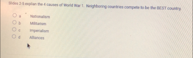 Slides 2-5 explian the 4 causes of World War 1. Neighboring countries compete to be the BEST country.
a Nationalism
b Militarism
C Imperialism
d Alliances