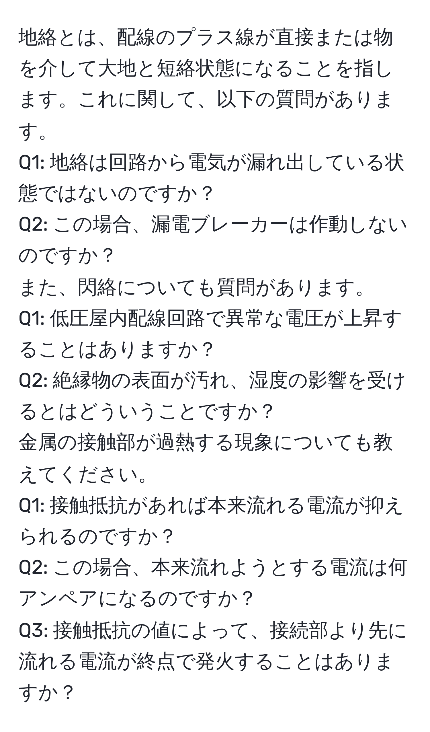 地絡とは、配線のプラス線が直接または物を介して大地と短絡状態になることを指します。これに関して、以下の質問があります。  
Q1: 地絡は回路から電気が漏れ出している状態ではないのですか？  
Q2: この場合、漏電ブレーカーは作動しないのですか？  
また、閃絡についても質問があります。  
Q1: 低圧屋内配線回路で異常な電圧が上昇することはありますか？  
Q2: 絶縁物の表面が汚れ、湿度の影響を受けるとはどういうことですか？  
金属の接触部が過熱する現象についても教えてください。  
Q1: 接触抵抗があれば本来流れる電流が抑えられるのですか？  
Q2: この場合、本来流れようとする電流は何アンペアになるのですか？  
Q3: 接触抵抗の値によって、接続部より先に流れる電流が終点で発火することはありますか？