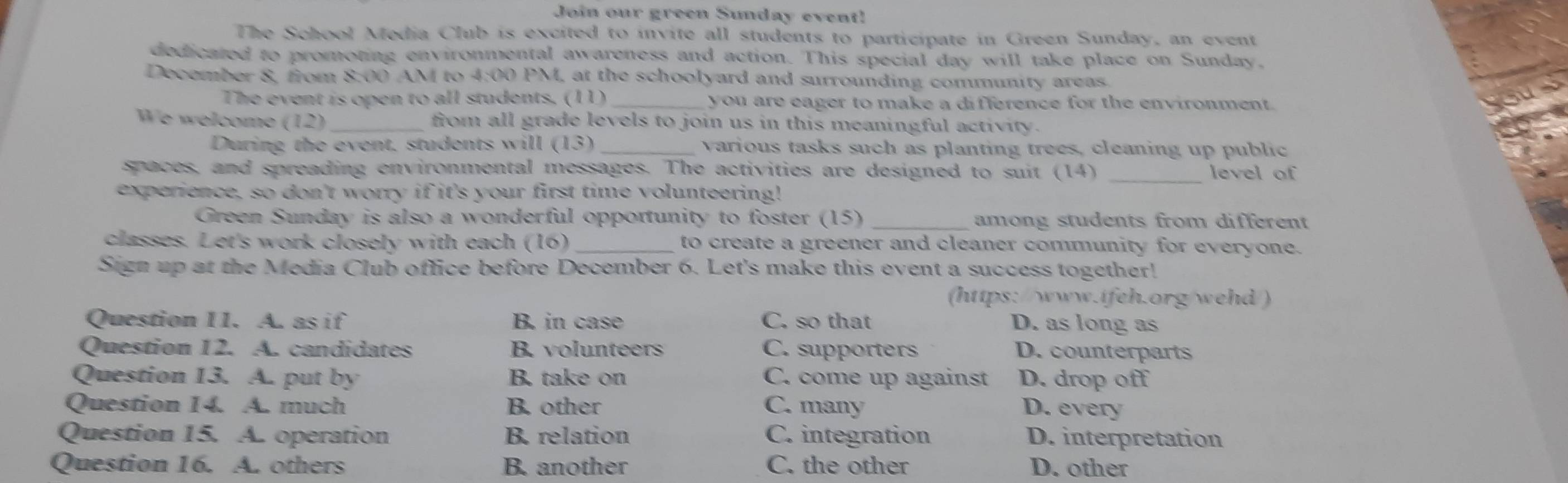 Join our green Sunday event!
The School Media Club is excited to invite all students to participate in Green Sunday, an event
dedicated to promoting environmental awareness and action. This special day will take place on Sunday,
December 8, from 8:00 AM to 4:00 PM, at the schoolyard and surrounding community areas.
The event is open to all students. (11) _you are eager to make a difference for the environment.
We welcome (12)_ from all grade levels to join us in this meaningful activity.
During the event, students will (13) _various tasks such as planting trees, cleaning up public
spaces, and spreading environmental messages. The activities are designed to suit (14) _level of
experience, so don't worry if it's your first time volunteering!
Green Sunday is also a wonderful opportunity to foster (15) _among students from different
classes. Let's work closely with each (16) _to create a greener and cleaner community for everyone.
Sign up at the Media Club office before December 6. Let's make this event a success together!
(https://www.ifeh.org/wehd/)
Question 11. A. as if B. in case C. so that D. as long as
Question 12. A. candidates B. volunteers C. supporters D. counterparts
Question 13. A. put by B. take on C. come up against D. drop off
Question 14. A. much B. other C. many D. every
Question 15. A. operation B. relation C. integration D. interpretation
Question 16. A. others B. another C. the other D. other