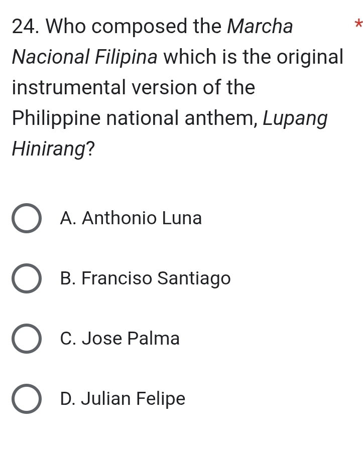 Who composed the Marcha
*
Nacional Filipina which is the original
instrumental version of the
Philippine national anthem, Lupang
Hinirang?
A. Anthonio Luna
B. Franciso Santiago
C. Jose Palma
D. Julian Felipe