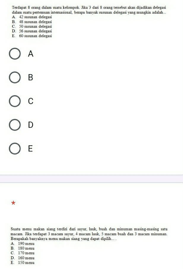 Terdapat 8 orang dalam suatu kelompok. Jika 3 dari 8 orang tersebut akan dijadikan delegasi
dalam suatu pertemuan internasional, berapa banyak susunan delegasi yang mungkin adalah...
A. 42 susunan delegasi
B. 48 susunan delegasi
C. 50 susunan delegasi
D. 56 susunan delegasi
E. 60 susunan delegasi
A
B
C
D
E
*
Suatu menu makan siang terdiri dari sayur, lauk, buah dan minuman masing-masing satu
macam. Jika terdapat 3 macam sayur, 4 macam lauk, 5 macam buah dan 3 macam minuman.
Berapakah banyaknya menu makan siang yang dapat dipilih... .
A. 190 menu
B. 180 menu
C. 170 menu
D. 160 menu
E. 150 menu