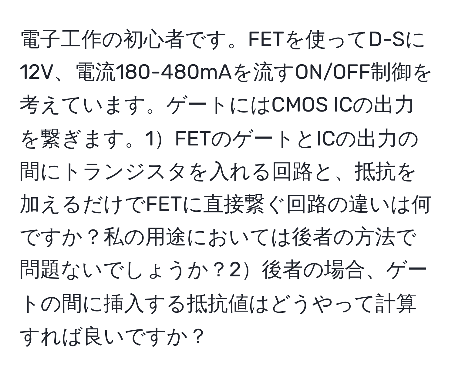 電子工作の初心者です。FETを使ってD-Sに12V、電流180-480mAを流すON/OFF制御を考えています。ゲートにはCMOS ICの出力を繋ぎます。1FETのゲートとICの出力の間にトランジスタを入れる回路と、抵抗を加えるだけでFETに直接繋ぐ回路の違いは何ですか？私の用途においては後者の方法で問題ないでしょうか？2後者の場合、ゲートの間に挿入する抵抗値はどうやって計算すれば良いですか？