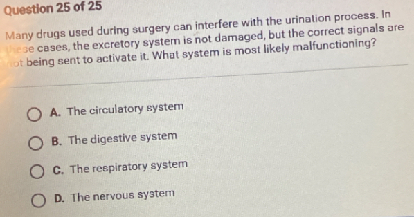 Many drugs used during surgery can interfere with the urination process. In
these cases, the excretory system is not damaged, but the correct signals are
not being sent to activate it. What system is most likely malfunctioning?
A. The circulatory system
B. The digestive system
C. The respiratory system
D. The nervous system