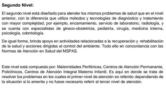 Segundo Nivel: 
El segundo nivel está diseñado para atender los mismos problemas de salud que en el nivel 
anterior, con la diferencia que utiliza métodos y tecnologías de diagnóstico y tratamiento 
con mayor complejidad, por ejemplo, encamamiento, servicio de laboratorio, radiología, y 
se cuenta con especialistas de gineco-obstetricia, pediatría, cirugía, medicina interna, 
psicología, odontología. 
De igual forma, brinda apoyo en actividades relacionadas a la recuperación y rehabilitación 
de la salud y acciones dirigidas al control del ambiente. Todo ello en concordancia con las 
Normas de Atención en Salud del MSPAS. 
Este nivel está compuesto por: Maternidades Periféricas, Centros de Atención Permanente, 
Policlínicos, Centros de Atención Integral Materno Infantil. Es aquí en donde se trata de 
resolver los problemas en los cuales el primer nivel de atención es referido dependiendo de 
la situación si lo amerita y no fuese necesario referir al tercer nivel de atención.